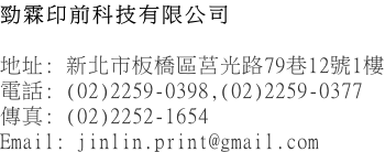 勁霖印前科技有限公司  地址: 新北市板橋區莒光路79巷12號1樓 電話: (02)2259-0398,(02)2259-0377 傳真: (02)2252-1654 Email: jinlin.print@gmail.com